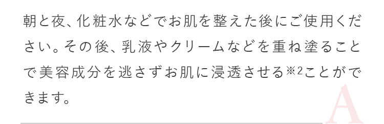 朝と夜、化粧水などでお肌を整えた後にご使用ください。