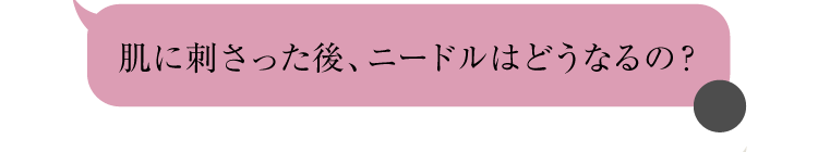 肌に刺さった後、ニードルはどうなるの？